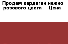 Продам кардиган нежно розового цвета. › Цена ­ 300 - Пензенская обл., Пенза г. Одежда, обувь и аксессуары » Женская одежда и обувь   . Пензенская обл.,Пенза г.
